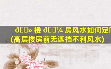 🌻 楼 🌼 房风水如何定向(高层楼房前无遮挡不利风水)